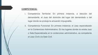 COMPETENCIA:
i.

Competencia Territorial: En primera instancia, a elección del

demandante, el Juez del domicilio del lugar del demandado o del
lugar donde se produjo la actuación impugnable.
ii. Competencia Funcional: En primera instancia; el Juez especializado

en lo Contencioso Administrativo. En los lugares donde no exista Juez
o Sala Especializada en lo contencioso administrativo, es competente
el Juez Civil o la Sala Civil.

 