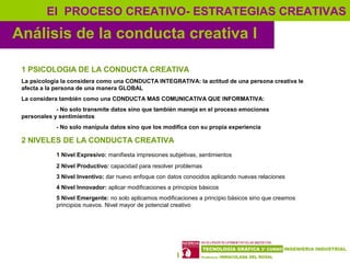 10
Análisis de la conducta creativa I
El PROCESO CREATIVO- ESTRATEGIAS CREATIVAS
1 PSICOLOGIA DE LA CONDUCTA CREATIVA
La psicología la considera como una CONDUCTA INTEGRATIVA: la actitud de una persona creativa le
afecta a la persona de una manera GLOBAL
La considera también como una CONDUCTA MAS COMUNICATIVA QUE INFORMATIVA:
- No solo transmite datos sino que también maneja en el proceso emociones
personales y sentimientos
- No solo manipula datos sino que los modifica con su propia experiencia
2 NIVELES DE LA CONDUCTA CREATIVA
1 Nivel Expresivo: manifiesta impresiones subjetivas, sentimientos
2 Nivel Productivo: capacidad para resolver problemas
3 Nivel Inventivo: dar nuevo enfoque con datos conocidos aplicando nuevas relaciones
4 Nivel Innovador: aplicar modificaciones a principios básicos
5 Nivel Emergente: no solo aplicamos modificaciones a principio básicos sino que creamos
principios nuevos. Nivel mayor de potencial creativo
 