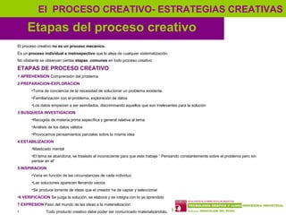 13
Etapas del proceso creativo
El PROCESO CREATIVO- ESTRATEGIAS CREATIVAS
El proceso creativo no es un proceso mecanico.
Es un proceso individual e instrospectivo que lo aleja de cualquier sistematización.
No obstante se observan ciertas etapas comunes en todo proceso creativo
ETAPAS DE PROCESO CREATIVO
1 APREHENSION Comprensión del problema
2 PREPARACION-EXPLORACION
•Toma de conciencia de la necesidad de solucionar un problema existente.
•Familiarización con el problema, exploración de datos
•Los datos empiezan a ser asimilados, discriminando aquellos que son irrelevantes para la solución
3 BUSQUEDA INVESTIGACION
•Recogida de materia prima específica y general relativa al tema
•Análisis de los datos válidos
•Provocamos pensamientos parciales sobre la misma idea
4 ESTABILIZACION
•Masticado mental
•El tema se abandona, se traslado al inconsciente para que este trabaje “ Pensando constantemente sobre el problema pero sin
pensar en el”
5 INSPIRACION
•Varia en función de las circunstancias de cada individuo
•Las soluciones aparecen llenando vacios
•Se produce torrente de ideas que el creador ha de captar y seleccionar
•6 VERIFICACION Se juzga la solución, se elabora y se integra con lo ya aprendido
7 EXPRESION Paso del mundo de las ideas a la materialización
• Todo producto creativo debe poder ser comunicado materializándolo.
 