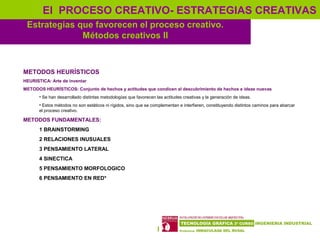 16
Estrategias que favorecen el proceso creativo.
Métodos creativos II
El PROCESO CREATIVO- ESTRATEGIAS CREATIVAS
METODOS HEURÍSTICOS
HEURISTICA: Arte de inventar
METODOS HEURÍSTICOS: Conjunto de hechos y actitudes que condicen al descubrimiento de hechos e ideas nuevas
• Se han desarrollado distintas metodologías que favorecen las actitudes creativas y la generación de ideas.
• Estos métodos no son estáticos ni rígidos, sino que se complementan e interfieren, constituyendo distintos caminos para abarcar
el proceso creativo.
METODOS FUNDAMENTALES:
1 BRAINSTORMING
2 RELACIONES INUSUALES
3 PENSAMIENTO LATERAL
4 SINECTICA
5 PENSAMIENTO MORFOLOGICO
6 PENSAMIENTO EN RED*
 