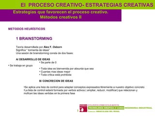 17
Estrategias que favorecen el proceso creativo.
Métodos creativos II
El PROCESO CREATIVO- ESTRATEGIAS CREATIVAS
METODOS HEURÍSTICOS
1 BRAINSTORMING
Teoría desarrollada por Alex F. Osborn
Significa “ tormenta de ideas”
Una sesión de brainstorming consta de dos fases:
A/ DESARROLLO DE IDEAS
• Se parte de 0
• Se trabaja en grupo
• Toda idea es bienvenida por absurda que sea
• Cuantas mas ideas mejor
• Toda crítica está prohibida
B/ CONCRECION DE IDEAS
•Se aplica una lista de control para adaptar conceptos expresados libremente a nuestro objetivo concreto
•La lista de control estará formada por verbos activos ( ampliar, reducir, modificar) que relacionan y
mofican las ideas vertidas en la primera fase
 