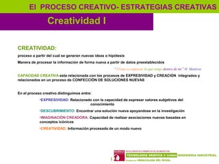 8
Creatividad I
El PROCESO CREATIVO- ESTRATEGIAS CREATIVAS
CREATIVIDAD:
proceso a partir del cual se generan nuevas ideas o hipótesis
Manera de procesar la información de forma nueva a partir de datos preestablecidos
“ Crear es expresar lo que tengo dentro de mi” H. Mattisse
CAPACIDAD CREATIVA esta relacionada con los procesos de EXPRESIVIDAD y CREACION integrados y
relacionados en un proceso de CONFECCIÓN DE SOLUCIONES NUEVAS
En el proceso creativo distinguimos entre:
•EXPRESIVIDAD: Relacionado con la capacidad de expresar valores subjetivos del
conocimiento
•DESCUBRIMIENTO: Encontrar una solución nueva apoyandose en la investigación
•IMAGINACIÓN CREADORA: Capacidad de realizar asociaciones nuevas basadas en
conceptos icónicos
•CREATIVIDAD: Información procesada de un modo nuevo
 