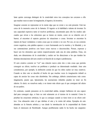 lante quizás convenga distinguir de la creatividad otros tres conceptos tan cercanos a ella
que muchas veces se unen: la imaginación, el ingenio y la inventiva.
Imaginar consiste en representar en la mente algo que no existe o no está presente. Está tan
cerca de la memoria como de la fantasía. El ingenio es la habilidad o talento de inventar. Es
una capacidad expresiva tanto al resolver problemas, encontrando para ello los medios ade-
cuados que sirvan a las soluciones que se tienen en mente, como en su relación con el
humor, al encontrar el aspecto gracioso de situaciones o cosas. Inventar es encontrar la
manera de hacer verdaderas o reales cosas que no existen o no son. Por eso, en sus connota-
ciones negativas, esta palabra aparece a veces hermanada con la mentira y la falsedad, y en
sus connotaciones positivas con hacer cosas nuevas o desconocidas. Pensar, expresar y
hacer son los elementos que nutren respectivamente cada una de estas palabras. Éstas, sin
duda, son dimensiones de la creatividad y suelen ser las direcciones a las que tienden las
distintas descripciones del acto creativo en función de su origen o preferencias.
El acto creativo consiste en “ver” una relación nueva entre dos o más cosas que permita
conseguir un efecto, resolver un problema o producir un determinado resultado. Ante esto
consideremos, por ejemplo, la definición común de que los niños suelen ser muy creativos.
Cuando se dice esto se describe el hecho de que muchas veces la imaginación infantil es
capaz de asociar las cosas más disímbolas. Sin embargo, debería caracterizarse más como
imaginación, puesto que, típicamente, las asociaciones infantiles pueden no tener un fin
ulterior. Es decir, no resuelven nada, o no tienen más efecto que el que consiguen del afecto
de sus padres.
En contraste, cuando pensamos en la creatividad adulta, siempre hablamos de una capaci-
dad para conseguir algo, si bien no está solamente en el terreno de lo material. Como lo
prueban las creaciones artísticas, lo que se consigue cuando se tiene éxito es un efecto esté-
tico. Una alineación entre el que disfruta el arte y la visión del artista. Ejemplos de esto
abundan en la historia artística y van desde la introducción de la corporalidad de Giotto
hasta el claroscuro de Rembrandt. Aunque posiblemente nadie lo ha hecho tan sangrante-
 