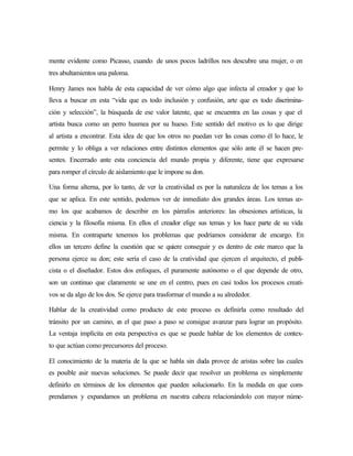 mente evidente como Picasso, cuando de unos pocos ladrillos nos descubre una mujer, o en
tres abultamientos una paloma.
Henry James nos habla de esta capacidad de ver cómo algo que infecta al creador y que lo
lleva a buscar en esta “vida que es todo inclusión y confusión, arte que es todo discrimina-
ción y selección”, la búsqueda de ese valor latente, que se encuentra en las cosas y que el
artista busca como un perro husmea por su hueso. Este sentido del motivo es lo que dirige
al artista a encontrar. Esta idea de que los otros no puedan ver las cosas como él lo hace, le
permite y lo obliga a ver relaciones entre distintos elementos que sólo ante él se hacen pre-
sentes. Encerrado ante esta conciencia del mundo propia y diferente, tiene que expresarse
para romper el círculo de aislamiento que le impone su don.
Una forma alterna, por lo tanto, de ver la creatividad es por la naturaleza de los temas a los
que se aplica. En este sentido, podemos ver de inmediato dos grandes áreas. Los temas co-
mo los que acabamos de describir en los párrafos anteriores: las obsesiones artísticas, la
ciencia y la filosofía misma. En ellos el creador elige sus temas y los hace parte de su vida
misma. En contraparte tenemos los problemas que podríamos considerar de encargo. En
ellos un tercero define la cuestión que se quiere conseguir y es dentro de este marco que la
persona ejerce su don; este sería el caso de la cratividad que ejercen el arquitecto, el publi-
cista o el diseñador. Estos dos enfoques, el puramente autónomo o el que depende de otro,
son un continuo que claramente se une en el centro, pues en casi todos los procesos creati-
vos se da algo de los dos. Se ejerce para trasformar el mundo a su alrededor.
Hablar de la creatividad como producto de este proceso es definirla como resultado del
tránsito por un camino, en el que paso a paso se consigue avanzar para lograr un propósito.
La ventaja implícita en esta perspectiva es que se puede hablar de los elementos de contex-
to que actúan como precursores del proceso.
El conocimiento de la materia de la que se habla sin duda provee de aristas sobre las cuales
es posible asir nuevas soluciones. Se puede decir que resolver un problema es simplemente
definirlo en términos de los elementos que pueden solucionarlo. En la medida en que com-
prendamos y expandamos un problema en nuestra cabeza relacionándolo con mayor núme-
 