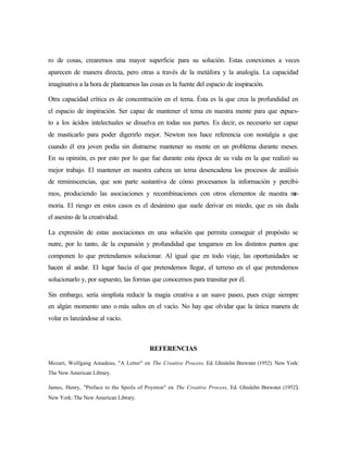 ro de cosas, crearemos una mayor superficie para su solución. Estas conexiones a veces
aparecen de manera directa, pero otras a través de la metáfora y la analogía. La capacidad
imaginativa a la hora de plantearnos las cosas es la fuente del espacio de inspiración.
Otra capacidad crítica es de concentración en el tema. Ésta es la que crea la profundidad en
el espacio de inspiración. Ser capaz de mantener el tema en nuestra mente para que expues-
to a los ácidos intelectuales se disuelva en todas sus partes. Es decir, es necesario ser capaz
de masticarlo para poder digerirlo mejor. Newton nos hace referencia con nostalgia a que
cuando él era joven podía sin distraerse mantener su mente en un problema durante meses.
En su opinión, es por esto por lo que fue durante esta época de su vida en la que realizó su
mejor trabajo. El mantener en nuestra cabeza un tema desencadena los procesos de análisis
de reminiscencias, que son parte sustantiva de cómo procesamos la información y percibi-
mos, produciendo las asociaciones y recombinaciones con otros elementos de nuestra me-
moria. El riesgo en estos casos es el desánimo que suele derivar en miedo, que es sin duda
el asesino de la creatividad.
La expresión de estas asociaciones en una solución que permita conseguir el propósito se
nutre, por lo tanto, de la expansión y profundidad que tengamos en los distintos puntos que
componen lo que pretendamos solucionar. Al igual que en todo viaje, las oportunidades se
hacen al andar. El lugar hacia el que pretendemos llegar, el terreno en el que pretendemos
solucionarlo y, por supuesto, las formas que conocemos para transitar por él.
Sin embargo, sería simplista reducir la magia creativa a un suave paseo, pues exige siempre
en algún momento uno o más saltos en el vacío. No hay que olvidar que la única manera de
volar es lanzándose al vacío.
REFERENCIAS
Mozart, Wolfgang Amadeus, "A Letter" en The Creative Process, Ed. Ghislelin Brewster (1952). New York:
The New American Library.
James, Henry, "Preface to the Spoils of Poynton" en The Creative Process, Ed. Ghislelin Brewster (1952).
New York: The New American Library.
 
