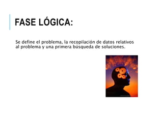 FASE LÓGICA:
Se define el problema, la recopilación de datos relativos
al problema y una primera búsqueda de soluciones.
 
