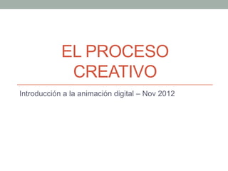 EL PROCESO
             CREATIVO
Introducción a la animación digital – Nov 2012
 