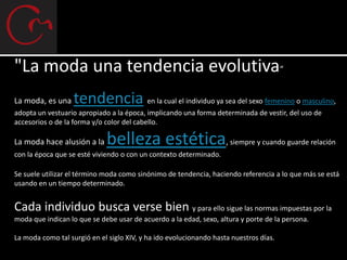 "La moda una tendencia evolutiva“
La moda, es una    tendencia en la cual el individuo ya sea del sexo femenino o masculino,
adopta un vestuario apropiado a la época, implicando una forma determinada de vestir, del uso de
accesorios o de la forma y/o color del cabello.

La moda hace alusión a la    belleza estética,                       siempre y cuando guarde relación
con la época que se esté viviendo o con un contexto determinado.

Se suele utilizar el término moda como sinónimo de tendencia, haciendo referencia a lo que más se está
usando en un tiempo determinado.


Cada individuo busca verse bien y para ello sigue las normas impuestas por la
moda que indican lo que se debe usar de acuerdo a la edad, sexo, altura y porte de la persona.

La moda como tal surgió en el siglo XIV, y ha ido evolucionando hasta nuestros días.
 