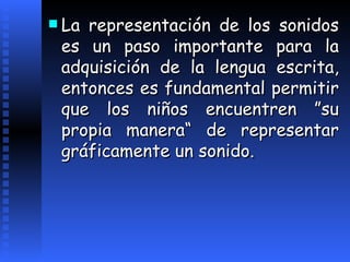 La representación de los sonidos es un paso importante para la adquisición de la lengua escrita, entonces es fundamental permitir que los niños encuentren   ”su propia manera“ de representar gráficamente un sonido. 