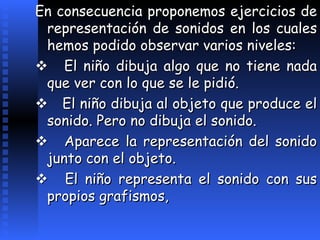 En consecuencia proponemos ejercicios de representación de sonidos en los cuales hemos podido observar varios niveles:       El niño dibuja algo que no tiene nada que ver con lo que se le pidió.       El niño dibuja al objeto que produce el sonido. Pero no dibuja el sonido.       Aparece la representación del sonido junto con el objeto.       El niño representa el sonido con sus propios grafismos, 