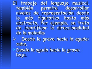 El trabajo del lenguaje musical, también permite desarrollar niveles de representación desde lo más figurativo hasta más abstracto. Por ejemplo, se trata de identificar la direccionalidad de la melodía:       Desde lo grave hacia lo agudo:   sube. Desde lo agudo hacia lo grave: baja.   
