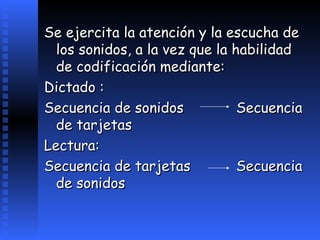 Se ejercita la atención y la escucha de los sonidos, a la vez que la habilidad de codificación mediante: Dictado :  Secuencia de sonidos Secuencia de tarjetas Lectura: Secuencia de tarjetas Secuencia de sonidos   