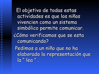 El objetivo de todas estas actividades es que los niños vivencien como un sistema simbólico permite comunicar.  ¿Cómo verificamos que se esta comunicando? Pedimos a un niño que no ha elaborado la representación que la “ lea ” .   