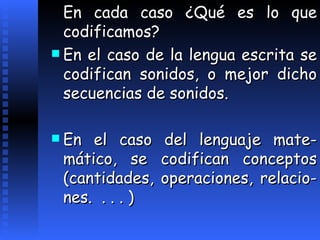En cada caso ¿Qué es lo que codificamos? En el caso de la lengua escrita se codifica n  sonidos, o mejor dicho secuencias de sonidos. En el caso del lenguaje mate - mático, se codifican conceptos (cantidades, operaciones,   relacio - nes.  . . . )   