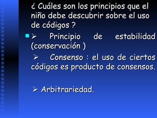 ¿  Cu á les son los principios que el niño debe descubrir sobre el uso de códigos ?    Principio de estabilidad (conservación )         Consenso : el uso de ciertos códigos es producto de consensos.    Arbitrariedad.   