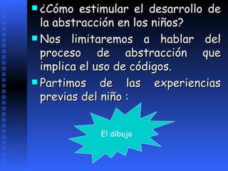 ¿Cómo estimular el desarrollo de la abstracción en los niños?  Nos limitaremos a hablar del proceso de abstracción que implica el uso de códigos.  Partimos de las experiencias previas del niño :   El dibujo 