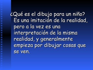 ¿Qué es el dibujo para un niño?  Es una imitación de la realidad, pero a la vez es una interpretación de la misma realidad, y generalmente empieza por dibujar cosas que se ven.   