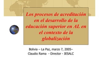 Los procesos de acreditación
en el desarrollo de la
educación superior en AL en
el contexto de la
globalización
Bolivia – La Paz, marzo 7, 2005–
Claudio Rama - Director - IESALC
 