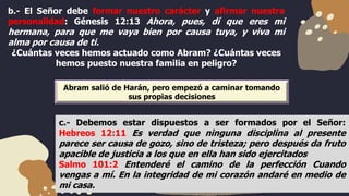 b.- El Señor debe formar nuestro carácter y afirmar nuestra
personalidad: Génesis 12:13 Ahora, pues, dí que eres mi
hermana, para que me vaya bien por causa tuya, y viva mi
alma por causa de ti.
¿Cuántas veces hemos actuado como Abram? ¿Cuántas veces
hemos puesto nuestra familia en peligro?
c.- Debemos estar dispuestos a ser formados por el Señor:
Hebreos 12:11 Es verdad que ninguna disciplina al presente
parece ser causa de gozo, sino de tristeza; pero después da fruto
apacible de justicia a los que en ella han sido ejercitados
Salmo 101:2 Entenderé el camino de la perfección Cuando
vengas a mí. En la integridad de mi corazón andaré en medio de
mi casa.
Abram salió de Harán, pero empezó a caminar tomando
sus propias decisiones
 