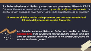 2.- Debe obedecer al Señor y creer en sus promesas: Génesis 17:17
Entonces Abraham se postró sobre su rostro, y se rió, y dijo en su corazón: ¿A
hombre de cien años ha de nacer hijo? ¿Y Sara, ya de noventa años, ha de concebir?
¿A cuantos el Señor nos ha dado promesas que nos han causado risa?
ES parte del proceso de nuestra formación
a.- Cuando estamos listos el Señor nos confía su labor:
Génesis 17:5 Y no se llamará más tu nombre Abram, sino que
será tu nombre Abraham, porque te he puesto por padre de
muchedumbre de gentes
 
