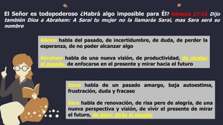 El Señor es todopoderoso ¿Habrá algo imposible para Él? Génesis 17:15 Dijo
también Dios a Abraham: A Sarai tu mujer no la llamarás Sarai, mas Sara será su
nombre
Abram habla del pasado, de incertidumbre, de duda, de perder la
esperanza, de no poder alcanzar algo
Abraham habla de una nueva visión, de productividad, de olvidar
el pasado, de enfocarse en el presente y mirar hacia el futuro
Saraí habla de un pasado amargo, baja autoestima,
frustración, duda y fracaso
Sara habla de renovación, de risa pero de alegría, de una
nueva perspectiva y visión, de vivir el presente de mirar
el futuro, de dejar atrás el pasado
 