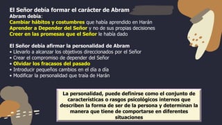 El Señor debía formar el carácter de Abram
Abram debía:
Cambiar hábitos y costumbres que había aprendido en Harán
Aprender a Depender del Señor y no de sus propias decisiones
Creer en las promesas que el Señor le había dado
El Señor debía afirmar la personalidad de Abram
• Llevarlo a alcanzar los objetivos direccionados por el Señor
• Crear el compromiso de depender del Señor
• Olvidar los fracasos del pasado
• Introducir pequeños cambios en el día a día
• Modificar la personalidad que traía de Harán
La personalidad, puede definirse como el conjunto de
características o rasgos psicológicos internos que
describen la forma de ser de la persona y determinan la
manera que tiene de comportarse en diferentes
situaciones
 
