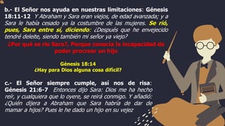 b.- El Señor nos ayuda en nuestras limitaciones: Génesis
18:11-12 Y Abraham y Sara eran viejos, de edad avanzada; y a
Sara le había cesado ya la costumbre de las mujeres. Se rió,
pues, Sara entre sí, diciendo: ¿Después que he envejecido
tendré deleite, siendo también mi señor ya viejo?
¿Por qué se rio Sara?, Porque conocía la incapacidad de
poder procrear un hijo
c.- El Señor siempre cumple, así nos de risa:
Génesis 21:6-7 Entonces dijo Sara: Dios me ha hecho
reír, y cualquiera que lo oyere, se reirá conmigo. Y añadió:
¿Quién dijera a Abraham que Sara habría de dar de
mamar a hijos? Pues le he dado un hijo en su vejez
Génesis 18:14
¿Hay para Dios alguna cosa difícil?
 