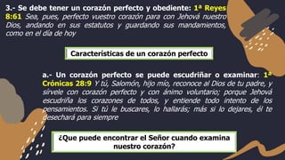 3.- Se debe tener un corazón perfecto y obediente: 1ª Reyes
8:61 Sea, pues, perfecto vuestro corazón para con Jehová nuestro
Dios, andando en sus estatutos y guardando sus mandamientos,
como en el día de hoy
a.- Un corazón perfecto se puede escudriñar o examinar: 1ª
Crónicas 28:9 Y tú, Salomón, hijo mío, reconoce al Dios de tu padre, y
sírvele con corazón perfecto y con ánimo voluntario; porque Jehová
escudriña los corazones de todos, y entiende todo intento de los
pensamientos. Si tú le buscares, lo hallarás; más si lo dejares, él te
desechará para siempre
Características de un corazón perfecto
¿Que puede encontrar el Señor cuando examina
nuestro corazón?
 