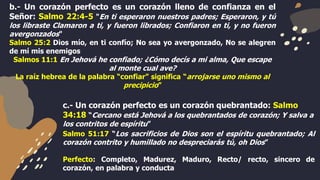 b.- Un corazón perfecto es un corazón lleno de confianza en el
Señor: Salmo 22:4-5 "En ti esperaron nuestros padres; Esperaron, y tú
los libraste Clamaron a ti, y fueron librados; Confiaron en ti, y no fueron
avergonzados"
Salmo 25:2 Dios mío, en ti confío; No sea yo avergonzado, No se alegren
de mí mis enemigos
Salmos 11:1 En Jehová he confiado; ¿Cómo decís a mi alma, Que escape
al monte cual ave?
La raíz hebrea de la palabra “confiar” significa “arrojarse uno mismo al
precipicio”
c.- Un corazón perfecto es un corazón quebrantado: Salmo
34:18 “Cercano está Jehová a los quebrantados de corazón; Y salva a
los contritos de espíritu”
Salmo 51:17 “Los sacrificios de Dios son el espíritu quebrantado; Al
corazón contrito y humillado no despreciarás tú, oh Dios”
Perfecto: Completo, Madurez, Maduro, Recto/ recto, sincero de
corazón, en palabra y conducta
 