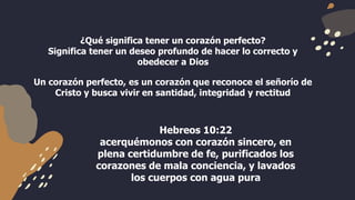 ¿Qué significa tener un corazón perfecto?
Significa tener un deseo profundo de hacer lo correcto y
obedecer a Dios
Un corazón perfecto, es un corazón que reconoce el señorío de
Cristo y busca vivir en santidad, integridad y rectitud
Hebreos 10:22
acerquémonos con corazón sincero, en
plena certidumbre de fe, purificados los
corazones de mala conciencia, y lavados
los cuerpos con agua pura
 