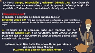 1.- Toma tiempo, Disposición y esfuerzo: Génesis 17:1 Era Abram de
edad de noventa y nueve años, cuando le apareció Jehová y le dijo: Yo
soy el Dios Todopoderoso; anda delante de mí y sé perfecto
¿Disposición a qué?
al cambio, a depender del Señor en toda decisión
Esfuerzo: Josué 1:9 Mira que te mando que te esfuerces y seas valiente; no
temas ni desmayes, porque Jehová tu Dios estará contigo en dondequiera que
vayas
a.- El Señor no se apresura, sabe que tenemos que ser
formados: Génesis 12:4 Y se fue Abram, como Jehová le dijo;
y Lot fue con él. Y era Abram de edad de setenta y cinco años
cuando salió de Harán
Notemos como Dios había llamado a Abram por primera
vez cuando tenía 75 años
¿Cuántos años pasó en formación Abram?
 