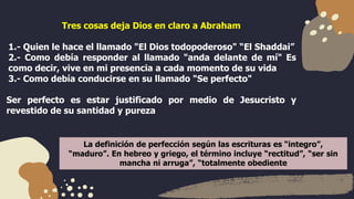 Tres cosas deja Dios en claro a Abraham
1.- Quien le hace el llamado "El Dios todopoderoso" “El Shaddai”
2.- Como debía responder al llamado "anda delante de mí" Es
como decir, vive en mi presencia a cada momento de su vida
3.- Como debía conducirse en su llamado "Se perfecto"
Ser perfecto es estar justificado por medio de Jesucristo y
revestido de su santidad y pureza
La definición de perfección según las escrituras es “integro”,
“maduro”. En hebreo y griego, el término incluye “rectitud”, “ser sin
mancha ni arruga”, “totalmente obediente
 