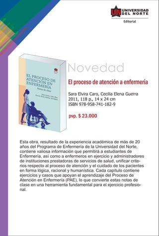 Novedad
                          El proceso de atención a enfermería
                          Sara Elvira Caro, Cecilia Elena Guerra
                          2011, 118 p., 14 x 24 cm
                          ISBN 978-958-741-182-9

                          pvp. $ 23.000



Esta obra, resultado de la experiencia académica de más de 20
años del Programa de Enfermería de la Universidad del Norte,
contiene valiosa información que permitirá a estudiantes de
Enfermería, así como a enfermeros en ejercicio y administradores
de instituciones prestadoras de servicios de salud, unificar crite-
rios respecto al proceso de atención y el cuidado de los pacientes
en forma lógica, racional y humanística. Cada capítulo contiene
ejercicios y casos que apoyan el aprendizaje del Proceso de
Atención en Enfermería (PAE), lo que convierte estas notas de
clase en una herramienta fundamental para el ejercicio profesio-
nal.
 