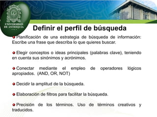 Definir el perfil de búsqueda
Planificación de una estrategia de búsqueda de información:
Escribe una frase que describa lo que quieres buscar.
Elegir conceptos o ideas principales (palabras clave), teniendo
en cuenta sus sinónimos y acrónimos.
Conectar mediante el empleo de operadores lógicos
apropiados. (AND, OR, NOT)
Decidir la amplitud de la búsqueda.
Elaboración de filtros para facilitar la búsqueda.
Precisión de los términos. Uso de términos creativos y
traducidos.
 