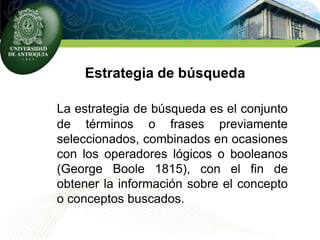 Estrategia de búsqueda
La estrategia de búsqueda es el conjunto
de términos o frases previamente
seleccionados, combinados en ocasiones
con los operadores lógicos o booleanos
(George Boole 1815), con el fin de
obtener la información sobre el concepto
o conceptos buscados.
 