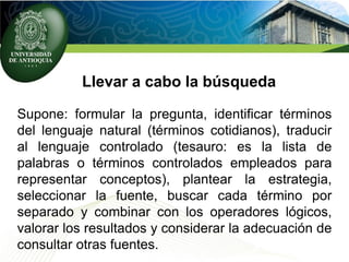 Llevar a cabo la búsqueda
Supone: formular la pregunta, identificar términos
del lenguaje natural (términos cotidianos), traducir
al lenguaje controlado (tesauro: es la lista de
palabras o términos controlados empleados para
representar conceptos), plantear la estrategia,
seleccionar la fuente, buscar cada término por
separado y combinar con los operadores lógicos,
valorar los resultados y considerar la adecuación de
consultar otras fuentes.
 