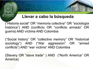 Llevar a cabo la búsqueda
(“Historia social” OR “memoria colectiva” OR “sociología
histórica”) AND (conflicto OR “conflicto armado” OR
guerra) AND víctima AND Colombia
(“Social history” OR “collective memory” OR “historical
sociology”) AND (“War aggression” OR “armed
conflicts”) AND “war victims” AND Colombia
(Slavery OR “slave trade” ) AND (“North America” OR
America)
 