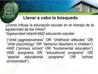 Llevar a cabo la búsqueda
¿Cómo influye la educación escolar en el manejo de la
agresividad de los niños?
*Agresividad infantil AND educación escolar
(“child aggressiveness” OR “childhood attitudes” OR
“child psychology” OR “behavior disorders in children”)
AND (“primary school” OR “fundamental education”)
AND (programs OR “educational programs” OR
“special educational programs” OR “school
environment”)
 