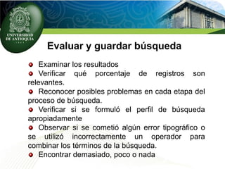 Evaluar y guardar búsqueda
Examinar los resultados
Verificar qué porcentaje de registros son
relevantes.
Reconocer posibles problemas en cada etapa del
proceso de búsqueda.
Verificar si se formuló el perfil de búsqueda
apropiadamente
Observar si se cometió algún error tipográfico o
se utilizó incorrectamente un operador para
combinar los términos de la búsqueda.
Encontrar demasiado, poco o nada
 