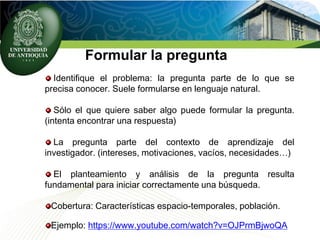 Formular la pregunta
Identifique el problema: la pregunta parte de lo que se
precisa conocer. Suele formularse en lenguaje natural.
Sólo el que quiere saber algo puede formular la pregunta.
(intenta encontrar una respuesta)
La pregunta parte del contexto de aprendizaje del
investigador. (intereses, motivaciones, vacíos, necesidades…)
El planteamiento y análisis de la pregunta resulta
fundamental para iniciar correctamente una búsqueda.
Cobertura: Características espacio-temporales, población.
Ejemplo: https://www.youtube.com/watch?v=OJPrmBjwoQA
 