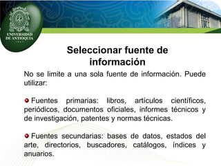 Seleccionar fuente de
información
No se limite a una sola fuente de información. Puede
utilizar:
Fuentes primarias: libros, artículos científicos,
periódicos, documentos oficiales, informes técnicos y
de investigación, patentes y normas técnicas.
Fuentes secundarias: bases de datos, estados del
arte, directorios, buscadores, catálogos, índices y
anuarios.
 
