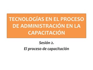 TECNOLOGÍAS EN EL PROCESO
DE ADMINISTRACIÓN EN LA
CAPACITACIÓN
Sesión 2.
El proceso de capacitación
 