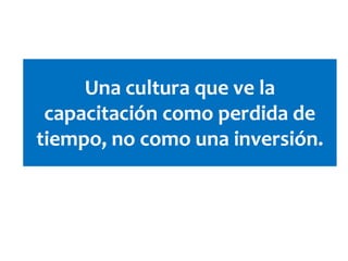 Una cultura que ve la
capacitación como perdida de
tiempo, no como una inversión.