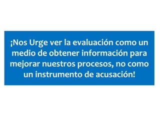 ¡Nos Urge ver la evaluación como un
medio de obtener información para
mejorar nuestros procesos, no como
un instrumento de acusación!