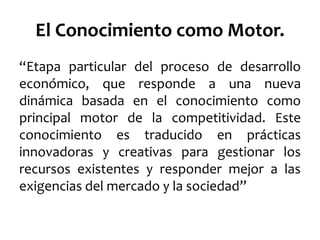 El Conocimiento como Motor.
“Etapa particular del proceso de desarrollo
económico, que responde a una nueva
dinámica basada en el conocimiento como
principal motor de la competitividad. Este
conocimiento es traducido en prácticas
innovadoras y creativas para gestionar los
recursos existentes y responder mejor a las
exigencias del mercado y la sociedad”