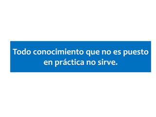 Todo conocimiento que no es puesto
en práctica no sirve.