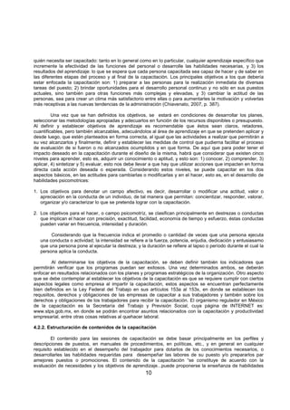 10
quién necesita ser capacitado: tanto en lo general como en lo particular, cualquier aprendizaje específico que
incremente la efectividad de las funciones del personal o desarrolle las habilidades necesarias, y 3) los
resultados del aprendizaje: lo que se espera que cada persona capacitada sea capaz de hacer y de saber en
las diferentes etapas del proceso y al final de la capacitación. Los principales objetivos a los que debería
estar enfocada la capacitación son: 1) preparar a las personas para la realización inmediata de diversas
tareas del puesto; 2) brindar oportunidades para el desarrollo personal continuo y no sólo en sus puestos
actuales, sino también para otras funciones más complejas y elevadas, y 3) cambiar la actitud de las
personas, sea para crear un clima más satisfactorio entre ellas o para aumentarles la motivación y volverlas
más receptivas a las nuevas tendencias de la administración (Chiavenato, 2007, p. 387).
Una vez que se han definidos los objetivos, se estará en condiciones de desarrollar los planes,
seleccionar las metodologías apropiadas y adecuarlos en función de los recursos disponibles o presupuesto.
Al definir y establecer objetivos de aprendizaje es recomendable que éstos sean claros, retadores,
cuantificables, pero también alcanzables, adecuándolos al área de aprendizaje en que se pretenden aplicar y
desde luego, que estén planteados en forma correcta, al igual que las actividades a realizar que permitirán a
su vez alcanzarlos y finalmente, definir y establecer las medidas de control que pudierna facilitar el proceso
de evaluación de si fueron o no alcanzados ocumplidos y en que forma. De aquí que para poder tener el
impacto deseado en la capacitación durante el diseño de la misma, habrá que considerar que existen cinco
niveles para aprender, esto es, adquirir un conocimiento o aptitud, y esto son: 1) conocer, 2) comprender, 3)
aplicar, 4) sintetizar y 5) evaluar, esto nos debe llevar a que hay que utilizar acciones que impacten en forma
directa cada acción deseada o esperada. Considerando estos niveles, se puede capacitar en los dos
aspectos básicos, en las actitudes para cambiarlas o modificarlas y en el hacer, esto es, en el desarrollo de
habilidades psicomotrices:
1. Los objetivos para denotar un campo afectivo, es decir, desarrollar o modificar una actitud, valor o
apreciación en la conducta de un individuo, de tal manera que permitan: concientizar, responder, valorar,
organizar y/o caracterizar lo que se pretenda lograr con la capacitación.
2. Los objetivos para el hacer, o campo psicomotríz, se clasifican principalmente en destrezas o conductas
que implican el hacer con precisión, exactitud, facilidad, economía de tiempo y esfuerzo, éstas conductas
pueden variar en frecuencia, intensidad y duración.
Considerando que la frecuencia indica el promedio o cantidad de veces que una persona ejecuta
una conducta o actividad; la intensidad se refiere a la fuerza, potencia, enjudia, dedicación y entusiasamo
que una persona pone al ejecutar la destreza; y la duración se refiere al lapso o período durante el cual la
persona aplica la conducta.
Al determinarse los objetivos de la capacitación, se deben definir también los indicadores que
permitirán verificar que los programas puedan ser exitosos. Una vez determinados ambos, se deberán
enfocar en resultados relacionados con los planes y programas estratégicos de la organización. Otro aspecto
que se debe contemplar al establecer los objetivos de la capacitación es que se requiere cumplir con ciertos
aspectos legales como empresa al impartir la capacitación, estos aspectos se encuentran perfectamente
bien definidos en la Ley Federal del Trabajo en sus artículos 153a al 153x, en donde se establecen los
requsiitos, derechos y obligaciones de las empresas de capacitar a sus trabajadores y también sobre los
derechos y obligaciones de los trabajadores para recibir la capacitación. El organismo regulador en México
de la capacitación es la Secretaría del Trabajo y Previsión Social, cuya página de INTERNET es:
www.stps.gob.mx, en donde se podrán encontrar asuntos relacionados con la capacitación y productividad
empresarial, entre otras cosas relativas al quehacer laboral.
4.2.2. Estructuración de contenidos de la capacitación
El contenido para las sesiones de capacitación se debe basar principalmente en los perfiles y
descripciones de puestos, en manuales de procedimientos, en políticas, etc., y en general en cualquier
requisito establecido en el desempeño del trabajador para dotarlos de los conocimientos necesarios, o
desarrollarles las habilidades requeridas para desempeñar las labores de su puesto y/o prepararlos par
amejores puestos o promociones. El contenido de la capacitación “se constituye de acuerdo con la
evaluación de necesidades y los objetivos de aprendizaje...puede proponerse la enseñanza de habilidades
 