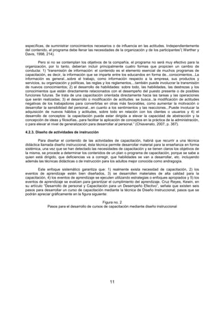 11
específicas, de suministrar conocimientos necesarios o de influencia en las actitudes. Independientemente
del contenido, el programa debe llenar las necesidades de la organización y de los participantes”( Werther y
Davis, 1998, 214).
Pero si no se contemplan los objetivos de la compañía, el programa no será muy efectivo para la
organización, por lo tanto, deberían incluir principalmente cuatro formas que propicien un cambio de
conducta: 1) “transmisión de información: el contenido es el elemento esencial de muchos programas de
capacitación, es decir, la información que se imparte entre los educandos en forma de...conocimientos...La
información es general...sobre el trabajo, como información respecto a la empresa, sus productos y
servicios, su organización y políticas, las reglas y los reglamentos,...también puede involucrar la transmisión
de nuevos conocimientos; 2) el desarrollo de habilidades: sobre todo, las habilidades, las destrezas y los
conocimientos que están directamente relacionados con el desempeño del puesto presente o de posibles
funciones futuras. Se trata de una capacitación orientada directamente hacia las tareas y las operaciones
que serán realizadas; 3) el desarrollo o modificación de actitudes: se busca...la modificación de actitudes
negativas de los trabajadores para convertirlas en otras más favorables, como aumentar la motivación o
desarrollar la sensibilidad del personal...en cuanto a los sentimientos y las reacciones...Puede involucar la
adquisición de nuevos hábitos y actitudes, sobre todo en relación con los clientes o usuarios y 4) el
desarrollo de conceptos: la capacitación puede estar dirigida a elevar la capacidad de abstracción y la
concepción de ideas y filosofías...para facilitar la aplicación de conceptos en la práctica de la administración,
o para elevar el nivel de generalización para desarrollar al personal.” (Chiavenato, 2007, p. 387).
4.2.3. Diseño de actividades de instrucción
Para diseñar el contenido de las actividades de capacitación, habriá que recurrir a una técnica
didáctica llamada diseño instruccional, ésta técnica permite desarrollar material para la enseñanza en forma
sistémica, una vez que se han detectado las necesidades de capacitación y se tienen claros los objetivos de
la misma, se procede a determinar los contenidos de un plan o programa de capacitación, porque se sabe a
quien está dirigido, que deficiencias va a corregir, que habilidades se van a desarrollar, etc. incluyendo
además las técnicas didácticas o de instrucción para los adultos mejor conocida como andragogía.
Este enfoque sistemático garantiza que: 1) realmente exista necesidad de capacitación, 2) los
eventos de aprendizaje estén bien diseñados, 3) se desarrollen materiales de alta calidad para la
capacitación, 4) los eventos de aprendizaje se ejecuten utilizando estrategias o enfoques apropiados y 5) los
eventos de aprendizaje se evalúen para garantizar el cumplimiento del aprendizaje. Cruz Reyes, Kewin, en
su artículo “Desarrollo de personal y Capacitación para un Desempeño Efectivo”, señala que existen seis
pasos para desarrollar un curso de capacitación mediante la técnica de Diseño Instruccional, pasos que se
podrán apreciar gráficamente en la figura siguiente:
Figura no. 2
Pasos para el desarrollo de cursos de capacitación mediante diseño instruccional
 