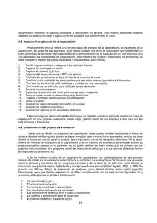 14
desarrollarse mediante la práctica constante y discusiones de grupos. Esto implica desarrollar material
didáctico de apoyo para todas y cada una de las unidades que comprenderá el curso.
4.3. Impartición o ejecución de la capacitación
Practicamente esto se refiere a la tercera etapa del proceso de la capacitación, la impartición de la
capacitación, tal como ha sido planeada. Esto implica realizar una serie de actividades que representan un
buen porcentaje de las tareas del responsable de la administración de la capacitación en una empresa, una
vez detectadas las necesidades de capacitación, desarrollados los cursos y elaborados los programas, se
debe proceder a impartir los cursos diseñados o estructurados, esto implica:
1. Decidir a quien contratar o designar a un instructor interno
2. Preparar los manuales del curso
3. Preparar el material didáctico
4. Disponer del equipo necesario, TIC’s por ejemplo.
5. Contratar y/o acondicionar el lugar en donde se impartirá el curso
6. Coordinar con los jefes de los participantes para que éstos sean programados e informados
7. Contratar los servicios de café, refrescos o comidas en caso necesarios
8. Coordinarse con el instructor para cualquier apoyo necesario
9. Declarar iniciado el evento
10. Supervisar la evolución del curso para corregir algun imprevisto
11. Designar quien, o realizar personalmente la evaluación
12. Preparar y entregar las constancias de participación
13. Cerrar el evento
14. Realizar los pagos derivados del evento, en su caso
15. Realizar los registros estadísticos
16. Generar los reportes de los resultados obtenidos
Estas son algunas de las actividades típicas que se realizan cuando se pretende impartir un curso de
capacitación en una empresa cualquiera, desde luego, podrían variar de una empresa a otra, pero son las
más comunes o frecuentes.
4.4. Determinación del proceso de evaluación
Desde que se diseña un programa de capacitación, debe quedar también establecida la forma de
como se deberá verificar que los planes se hayan cumplido tales y como fueron planeados, esto es, se debe
diseñar la forma en que se vayan a evaluar, tanto el proceso, como los resultados obtenidos. Por lo tanto,
diseñar un método de evaluación de la capacitación o de un sistema de enseñanza-aprendizaje, incluye su
propia evaluación, porque de lo contrario, no se podrá verificar en forma correcta si se cumplió con los
objetivos instruccionales, si el programa cubrió las expectativas del grupo o si las técnicas didácticas fueron
las adecuadas al programa, etc.
A fin de verificar el éxito de un programa de capacitación, los administradores de este proceso
deberán de insistir en la evaluación sistemática de su actividad. La evaluación es “la forma en que se puede
medir la eficacia y resultados de un programa educativo y de la labor de un instructor, para obtener la
información que permita mejorar habilidades y corregir eventuales errores”(Siliceo Aguilar, 2007, p. 150). De
acuerdo con Alfonso Siliceo, la evaluación de cualquier curso deberá informar sobre cuatro aspectos
básicamente, pero que dada la experiencia, se deben complementar con los siete puntos siguientes, tal y
como se puede apreciar en la lista a continuación:
1. La reacción del grupo
2. El conocimiento adquirido
3. La conducta modificada o desarrollada
4. Los resultados en los puestos de trabajo
5. Las instalaciones donde se llevó a cabo la capacitación
6. La logística y coordinación para la impartición
7. El material didáctico y equipo de apoyo
 
