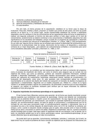 15
8. Contenido y suficiencia del programa
9. Técnicas didácticas utilizadas por el instructor
10. Nivel de conocimientos y habilidades del instructor
11. El costo-beneficio
Por otro lado, el mismo proceso de la capacitación, establece en su tercer paso la etapa de
evaluación. Para esto, Werther y Davis, proponen un modelo que consta de seis pasos, tal como se puede
apreciar en la figura no. 4. En primer lugar, resulta imprescindible establecer las normas o estándares
esperados y que se verifique el nivel de conocimientos de los capacitandos antes de tomar la capacitación y
realizar una segunda evaluación al término de ésta para verificar si hubo algun cambio en el nivel de
conocimientos, posteriormente se deberá monitorear si los conocimientos o habilidades adquiridos han sido
significativos en los resultados del trabajador, porque “el éxito de un programa de capacitación y desarrollo
se mide por los cambios que induzca en el desempeño”( Werther, Jr. y Davis, 1998, p. 224) principalmente.
Es por esto que “algunos de los criterios que se emplean para evaluar la efectividad del entrenamiento son:
incremento en la productividad, total de ventas, disminución de los costos y el desperdicio y evidencias
similares de un mejor desempeño,...pero deberán ser suficientemente confiables o consistentes para servir
como indicadores adecuados” (Chruden y Shermann Jr., 1999, p. 210”.
Figura no. 4
Pasos del sistema de evaluación de la capacitación
Fuente: Werther, Jr., William B. y Davis, Keith, Op. Cit., p. 225
En consecuencia, se considera que las evaluaciones deben ser tanto al contenido del programa,
como al proceso de impartición del mismo, así como el entorno para asegurar que se cumpla con los
objetivos del mismo, que como ya sabemos, pudieran ser: transmitir solamente información, modificar
actitudes o desarrollar habilidades. Los principales métodos recomendados para realizar la evaluación,
podrían ser: aplicación de cuestionarios, entrevistas, observación directa, reportes de cumplimientos y la
evaluación del desempeño, entre otros. En este apartado, sólo corresponderá aplicar los métodos
recomendados en la sección del diseño del método de evaluación al momento de diseñar el programa de
capacitación a implementarse. Siguiendo con el modelo propuesto por, William B. y Davis en la figura
número 4, se deberá proceder a aplicar los cuestionarios, las entrevistas o la técnica que se haya designado
al respecto, y/o realizar el monitoreo necesario para verificar que se hayan alcanzado los objetivos
planteados al inicio del programa.
5. Aspectos importantes de enseñanza-aprendizaje en la capacitación
El ser humano tiene diferentes caminos para aprender, de tal forma que resulta importante conocer
algunos aspectos que condicionan este proceso de aprendizaje, mismos que deberán ser considerados
siempre que se pretenda diseñar e impartir cursos de capacacitación. He aquí algunas de las formas de
como aprenden las personas: por memorización, que consiste en aprender repitiendo la información que se
requiera; por acondicionamiento clásico, se basa en aplicar al conocimiento o consideraciones que se ha
formado de una cosa para reconocerla mejor; el acondicionamiento operante o instrumental, que es el
considerar los pros y los contras después de determinados actos con el fin de modificar la conducta; por
ensayo y error, cuando la situación resulta compleja para el sujeto, éste procede como si fuera al tanteo
hasta que se ubica y encuentra un camino de salida; mediante la comprensión, esto es, cuando la situación
resulta compleja para el sujeto, éste logra captar el significado total de una situación y así la asimila, por lo
tanto, es importante señalar que no es lo mismo aprendizaje a secas que enseñanza-aprendizaje, ya que
existen diferentes tipos de aprendizajes sin labor de enseñanza.
Se puede decir que se aprenden: conocimientos, habilidades, actitudes y conductas, por lo tanto, se
debe tomar muy en cuenta el problema de hacer coincidir los objetivos que se proponen los instructores con
Normas de
evaluación
Examen
anterior al
curso
Empleados
capacitados
Seguimiento
Examen
posterior
al curso
Ubicación
en el
puesto
 